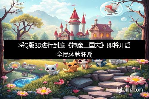 将Q版3D进行到底《神魔三国志》即将开启全民体验狂潮